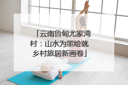 云南鲁甸尤家湾村：山水为墨绘就乡村旅居新画卷