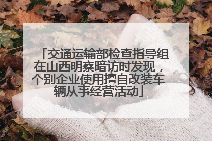 交通运输部检查指导组在山西明察暗访时发现，个别企业使用擅自改装车辆从事经营活动