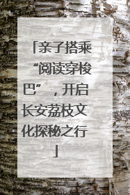 亲子搭乘“阅读穿梭巴”，开启长安荔枝文化探秘之行