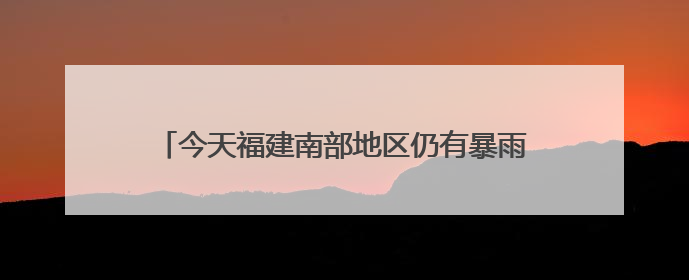 今天福建南部地区仍有暴雨，中考期间谨防雷雨天气