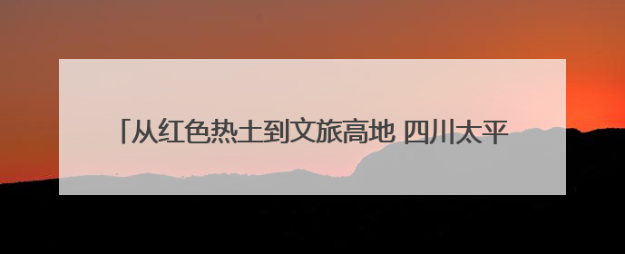 从红色热土到文旅高地 四川太平古镇打造民族团结进步示范样本