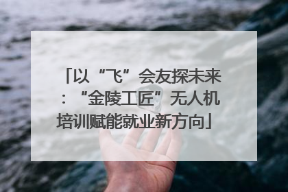 以“飞”会友探未来：“金陵工匠”无人机培训赋能就业新方向