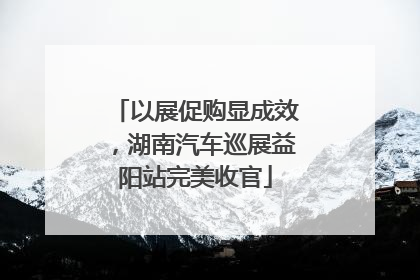 以展促购显成效，湖南汽车巡展益阳站完美收官