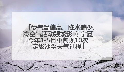 受气温偏高、降水偏少、冷空气活动频繁影响 宁夏今年1-5月中旬现10次定级沙尘天气过程