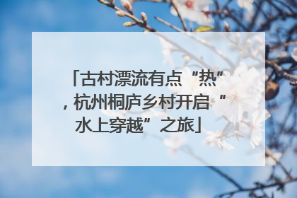 古村漂流有点“热”，杭州桐庐乡村开启“水上穿越”之旅