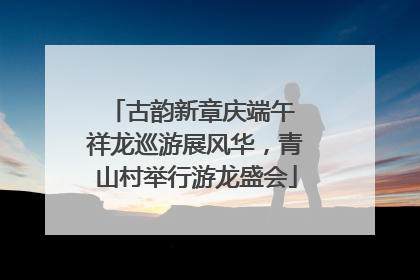 古韵新章庆端午 祥龙巡游展风华，青山村举行游龙盛会