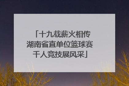 十九载薪火相传 湖南省直单位篮球赛千人竞技展风采