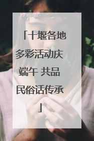 十堰各地多彩活动庆端午 共品民俗话传承