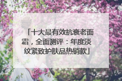十大最有效抗衰老面霜，全面测评：年度淡纹紧致护肤品热销款