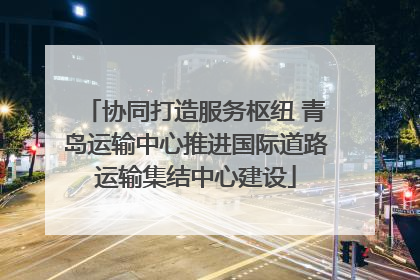 协同打造服务枢纽 青岛运输中心推进国际道路运输集结中心建设