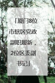 厦门8位市辖区党政副职履新，2位区委副书记