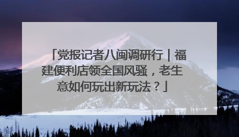 党报记者八闽调研行｜福建便利店领全国风骚，老生意如何玩出新玩法？