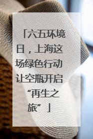 六五环境日，上海这场绿色行动让空瓶开启 “再生之旅”