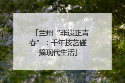 兰州“非遗正青春”：千年技艺碰撞现代生活