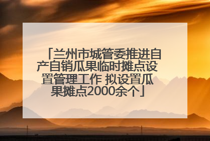 兰州市城管委推进自产自销瓜果临时摊点设置管理工作 拟设置瓜果摊点2000余个