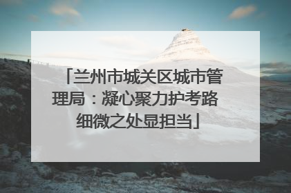 兰州市城关区城市管理局：凝心聚力护考路 细微之处显担当