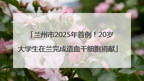 兰州市2025年首例！20岁大学生在兰完成造血干细胞捐献