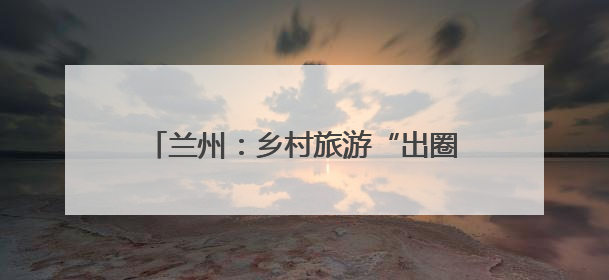 兰州：乡村旅游“出圈出彩”赋能乡村振兴