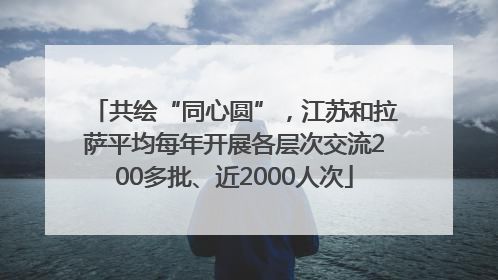 共绘“同心圆”，江苏和拉萨平均每年开展各层次交流200多批、近2000人次