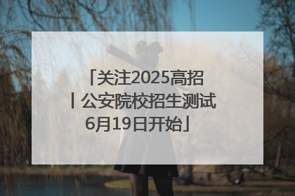 关注2025高招丨公安院校招生测试6月19日开始