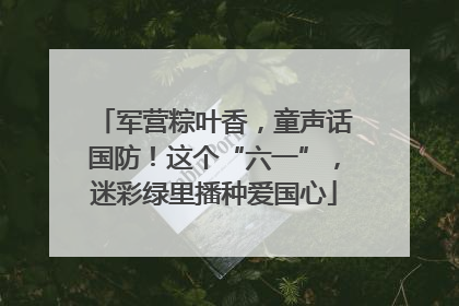 军营粽叶香，童声话国防！这个“六一”，迷彩绿里播种爱国心