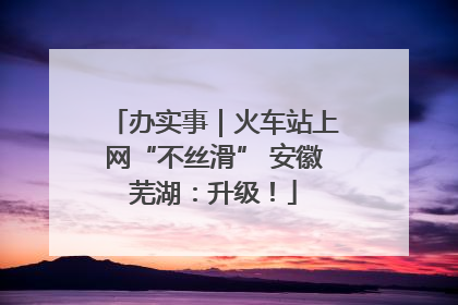 办实事｜火车站上网“不丝滑” 安徽芜湖：升级！