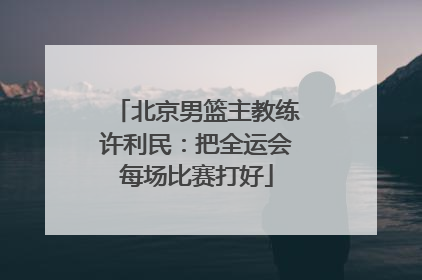北京男篮主教练许利民：把全运会每场比赛打好