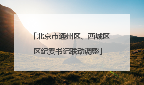 北京市通州区、西城区区纪委书记联动调整