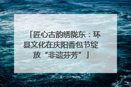 匠心古韵绣陇东：环县文化在庆阳香包节绽放“非遗芬芳”