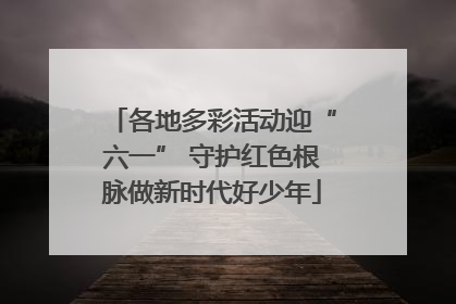 各地多彩活动迎“六一” 守护红色根脉做新时代好少年