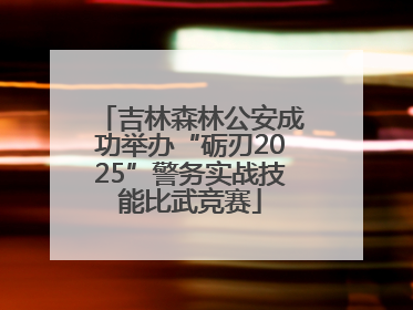 吉林森林公安成功举办“砺刃2025”警务实战技能比武竞赛