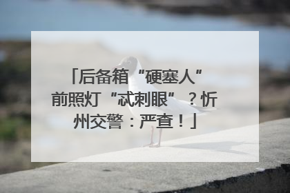 后备箱“硬塞人” 前照灯“忒刺眼”？忻州交警：严查！