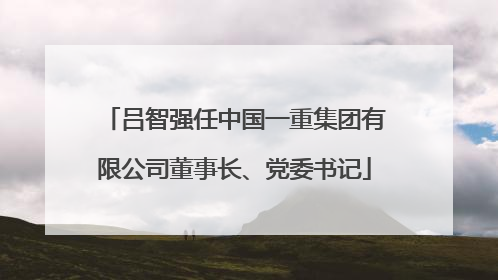 吕智强任中国一重集团有限公司董事长、党委书记