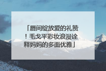 唇间绽放爱的礼赞！毛戈平彩妆浪漫诠释妈妈的多面优雅