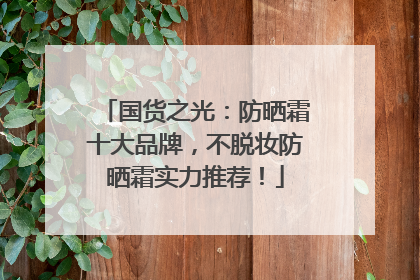 国货之光：防晒霜十大品牌，不脱妆防晒霜实力推荐！