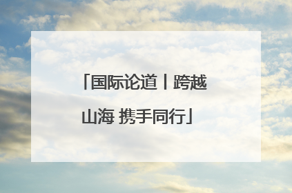 国际论道丨跨越山海 携手同行