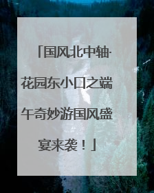国风北中轴·花园东小口之端午奇妙游国风盛宴来袭！