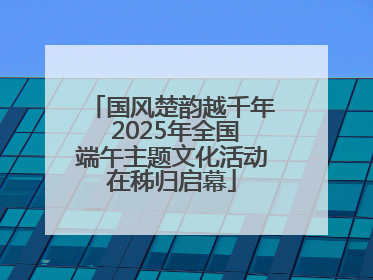 国风楚韵越千年 2025年全国端午主题文化活动在秭归启幕