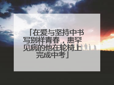 在爱与坚持中书写别样青春，患罕见病的他在轮椅上完成中考