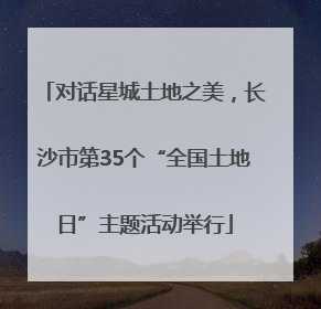 对话星城土地之美，长沙市第35个“全国土地日”主题活动举行