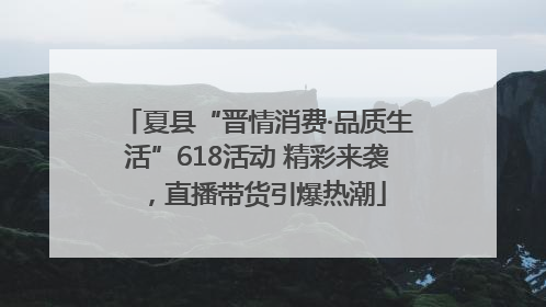 夏县“晋情消费·品质生活”618活动 精彩来袭，直播带货引爆热潮