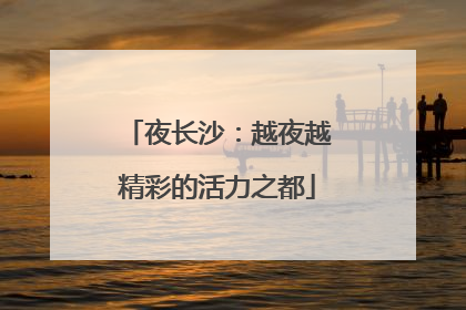 夜长沙：越夜越精彩的活力之都