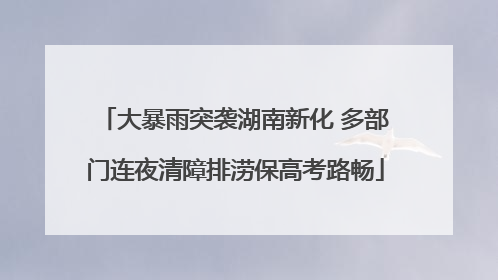 大暴雨突袭湖南新化 多部门连夜清障排涝保高考路畅