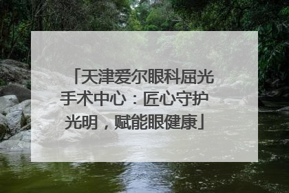天津爱尔眼科屈光手术中心：匠心守护光明，赋能眼健康