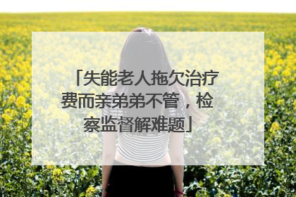 失能老人拖欠治疗费而亲弟弟不管，检察监督解难题