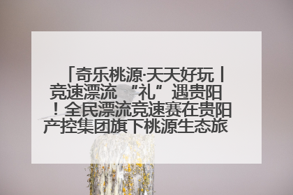 奇乐桃源·天天好玩丨竞速漂流 “礼”遇贵阳！全民漂流竞速赛在贵阳产控集团旗下桃源生态旅游度假区举行