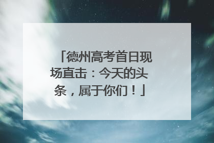 德州高考首日现场直击：今天的头条，属于你们！