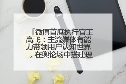 微博首席执行官王高飞：主流媒体有能力带领用户认知世界，在舆论场中搭建理性的讨论空间