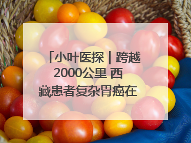小叶医探｜跨越2000公里 西藏患者复杂胃癌在安徽获救治