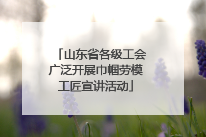 山东省各级工会广泛开展巾帼劳模工匠宣讲活动